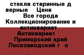 стекла старинные д верные. › Цена ­ 16 000 - Все города Коллекционирование и антиквариат » Антиквариат   . Приморский край,Лесозаводский г. о. 